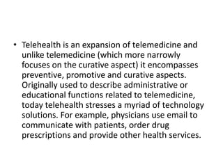 • Telehealth is an expansion of telemedicine and
unlike telemedicine (which more narrowly
focuses on the curative aspect) it encompasses
preventive, promotive and curative aspects.
Originally used to describe administrative or
educational functions related to telemedicine,
today telehealth stresses a myriad of technology
solutions. For example, physicians use email to
communicate with patients, order drug
prescriptions and provide other health services.

 