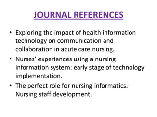 JOURNAL REFERENCES
• Exploring the impact of health information
technology on communication and
collaboration in acute care nursing.
• Nurses’ experiences using a nursing
information system: early stage of technology
implementation.
• The perfect role for nursing informatics:
Nursing staff development.

 