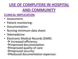 USE OF COMPUTERS IN HOSPITAL
AND COMMUNITY
CLINICAL IMPLICATION
• Assessment:
• Patient monitoring:
• Documentation:
• Nursing minimum data sheet:
• Telemedicine:
• Electronic Medical Records (EMR):
 Increased efficiency:
Improved documentation:
Improved quality of care:
Improved security:
Reduced documentation expenses:

 