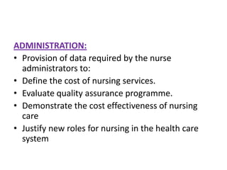 ADMINISTRATION:
• Provision of data required by the nurse
administrators to:
• Define the cost of nursing services.
• Evaluate quality assurance programme.
• Demonstrate the cost effectiveness of nursing
care
• Justify new roles for nursing in the health care
system

 