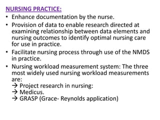 NURSING PRACTICE:
• Enhance documentation by the nurse.
• Provision of data to enable research directed at
examining relationship between data elements and
nursing outcomes to identify optimal nursing care
for use in practice.
• Facilitate nursing process through use of the NMDS
in practice.
• Nursing workload measurement system: The three
most widely used nursing workload measurements
are:
 Project research in nursing:
 Medicus.
 GRASP (Grace- Reynolds application)

 