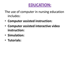 EDUCATION:
The use of computer in nursing education
includes:
• Computer assisted instruction:
• Computer assisted interactive video
instruction:
• Simulation:
• Tutorials:

 