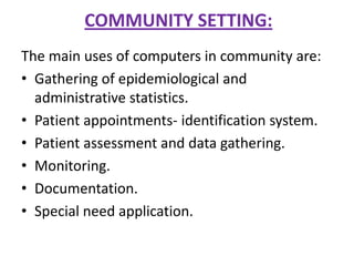 COMMUNITY SETTING:
The main uses of computers in community are:
• Gathering of epidemiological and
administrative statistics.
• Patient appointments- identification system.
• Patient assessment and data gathering.
• Monitoring.
• Documentation.
• Special need application.

 