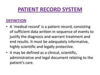 PATIENT RECORD SYSTEM
DEFINITION
• A ‘medical record’ is a patient record, consisting
of sufficient data written in sequence of events to
justify the diagnosis and warrant treatment and
end results. It must be adequately informative,
highly scientific and legally protective.
• It may be defined as a clinical, scientific,
administrative and legal document relating to the
patient’s care.

 
