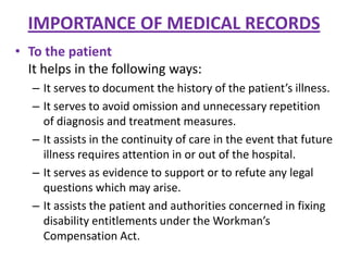 IMPORTANCE OF MEDICAL RECORDS
• To the patient
It helps in the following ways:
– It serves to document the history of the patient’s illness.
– It serves to avoid omission and unnecessary repetition
of diagnosis and treatment measures.
– It assists in the continuity of care in the event that future
illness requires attention in or out of the hospital.
– It serves as evidence to support or to refute any legal
questions which may arise.
– It assists the patient and authorities concerned in fixing
disability entitlements under the Workman’s
Compensation Act.

 