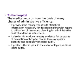 • To the hospital
The medical records from the basis of many
phases of administrative efficiency:
– It provides the management with statistical
information necessary for decision making with regard
to utilization of resources, planning for administrative
control and future references.
– It also furnishes documentary evidence for purposes
of evaluation of hospital care in terms of quality,
quantity and adequacy (medical audit).
– It protects the hospital in the event of legal questions
(Torts suits).

 