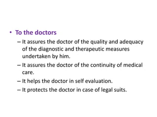 • To the doctors
– It assures the doctor of the quality and adequacy
of the diagnostic and therapeutic measures
undertaken by him.
– It assures the doctor of the continuity of medical
care.
– It helps the doctor in self evaluation.
– It protects the doctor in case of legal suits.

 