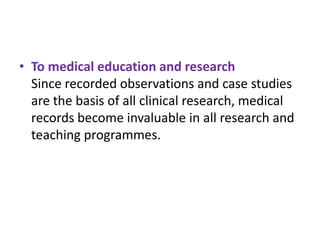• To medical education and research
Since recorded observations and case studies
are the basis of all clinical research, medical
records become invaluable in all research and
teaching programmes.

 