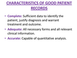 CHARACTERISTICS OF GOOD PATIENT
RECORDS
• Complete: Sufficient data to identify the
patient, justify diagnosis and warrant
treatment and outcome.
• Adequate: All necessary forms and all relevant
clinical information.
• Accurate: Capable of quantitative analysis.

 