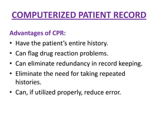 COMPUTERIZED PATIENT RECORD
Advantages of CPR:
• Have the patient’s entire history.
• Can flag drug reaction problems.
• Can eliminate redundancy in record keeping.
• Eliminate the need for taking repeated
histories.
• Can, if utilized properly, reduce error.

 
