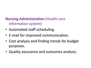 Nursing Administration (Health care
information system)
• Automated staff scheduling.
• E-mail for improved communication.
• Cost analysis and finding trends for budget
purposes.
• Quality assurance and outcomes analysis.

 