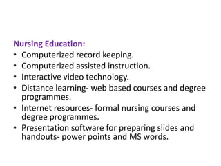 Nursing Education:
• Computerized record keeping.
• Computerized assisted instruction.
• Interactive video technology.
• Distance learning- web based courses and degree
programmes.
• Internet resources- formal nursing courses and
degree programmes.
• Presentation software for preparing slides and
handouts- power points and MS words.

 