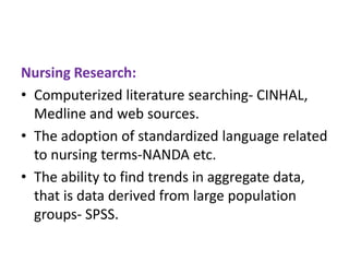 Nursing Research:
• Computerized literature searching- CINHAL,
Medline and web sources.
• The adoption of standardized language related
to nursing terms-NANDA etc.
• The ability to find trends in aggregate data,
that is data derived from large population
groups- SPSS.

 