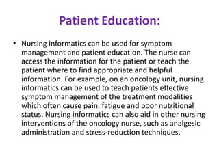 Patient Education:
• Nursing informatics can be used for symptom
management and patient education. The nurse can
access the information for the patient or teach the
patient where to find appropriate and helpful
information. For example, on an oncology unit, nursing
informatics can be used to teach patients effective
symptom management of the treatment modalities
which often cause pain, fatigue and poor nutritional
status. Nursing informatics can also aid in other nursing
interventions of the oncology nurse, such as analgesic
administration and stress-reduction techniques.

 