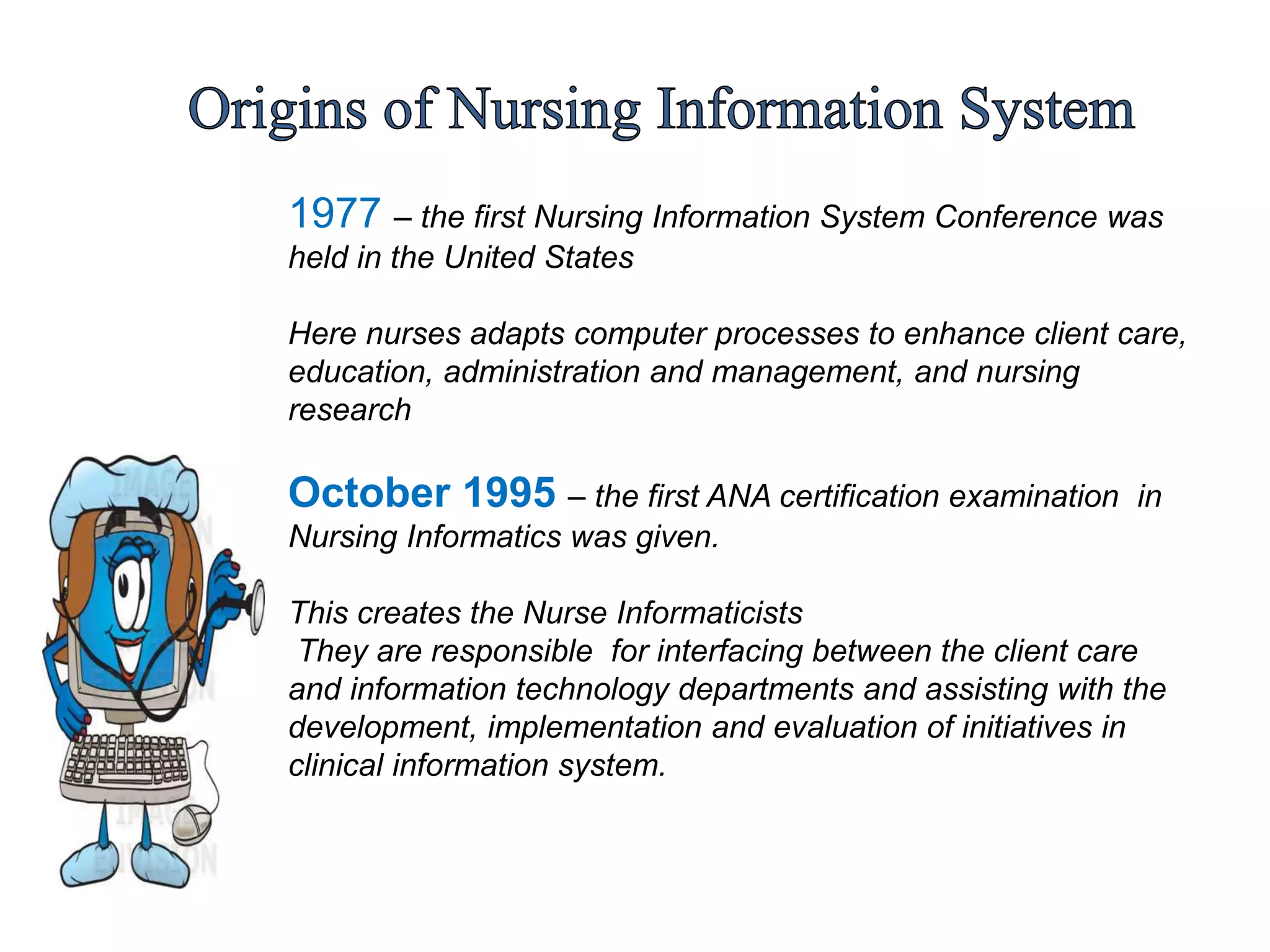 1977 – the first Nursing Information System Conference was
held in the United States
Here nurses adapts computer processes to enhance client care,
education, administration and management, and nursing
research
October 1995 – the first ANA certification examination in
Nursing Informatics was given.
This creates the Nurse Informaticists
They are responsible for interfacing between the client care
and information technology departments and assisting with the
development, implementation and evaluation of initiatives in
clinical information system.
 