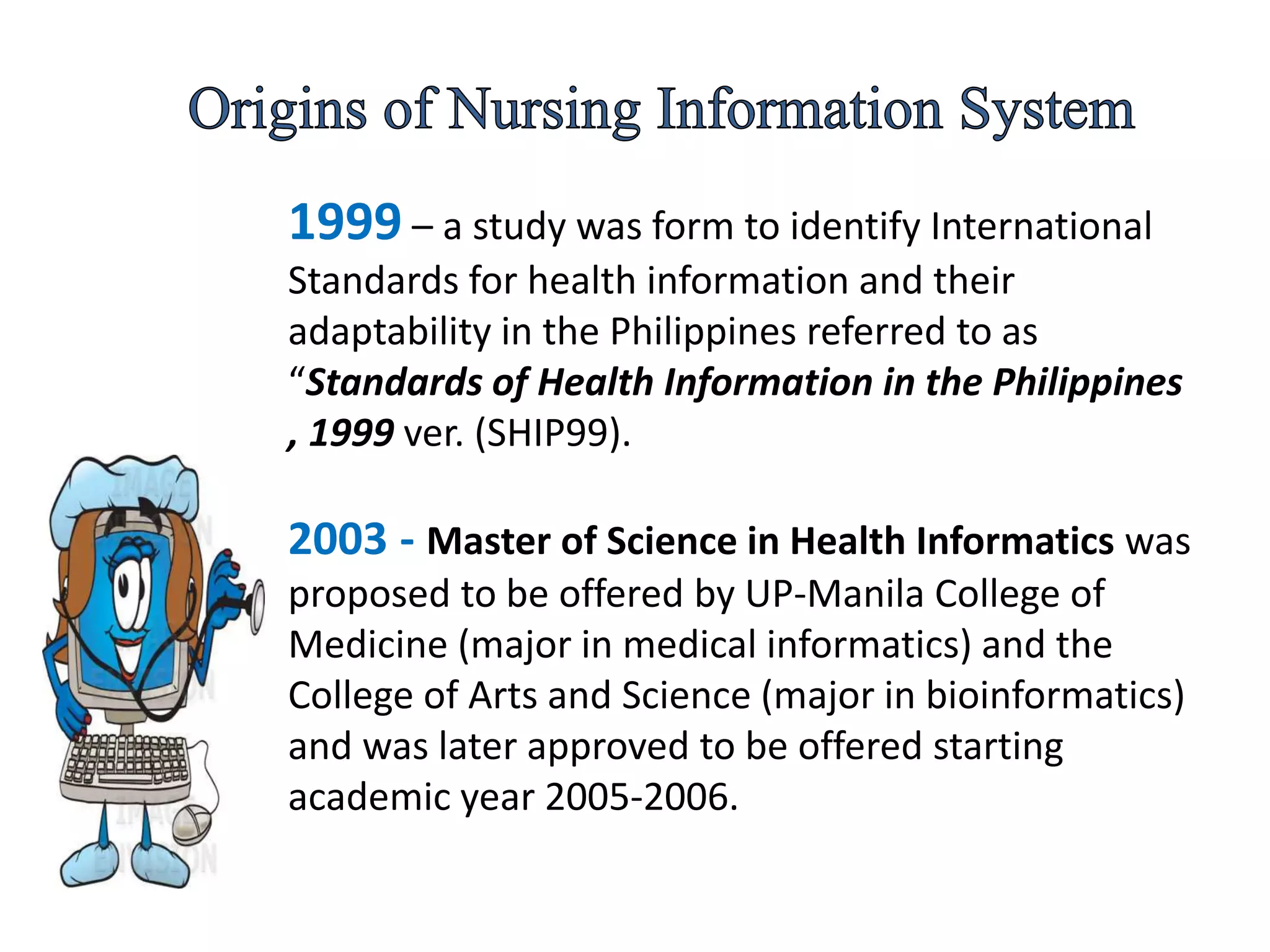 1999 – a study was form to identify International
Standards for health information and their
adaptability in the Philippines referred to as
“Standards of Health Information in the Philippines
, 1999 ver. (SHIP99).
2003 - Master of Science in Health Informatics was
proposed to be offered by UP-Manila College of
Medicine (major in medical informatics) and the
College of Arts and Science (major in bioinformatics)
and was later approved to be offered starting
academic year 2005-2006.
 