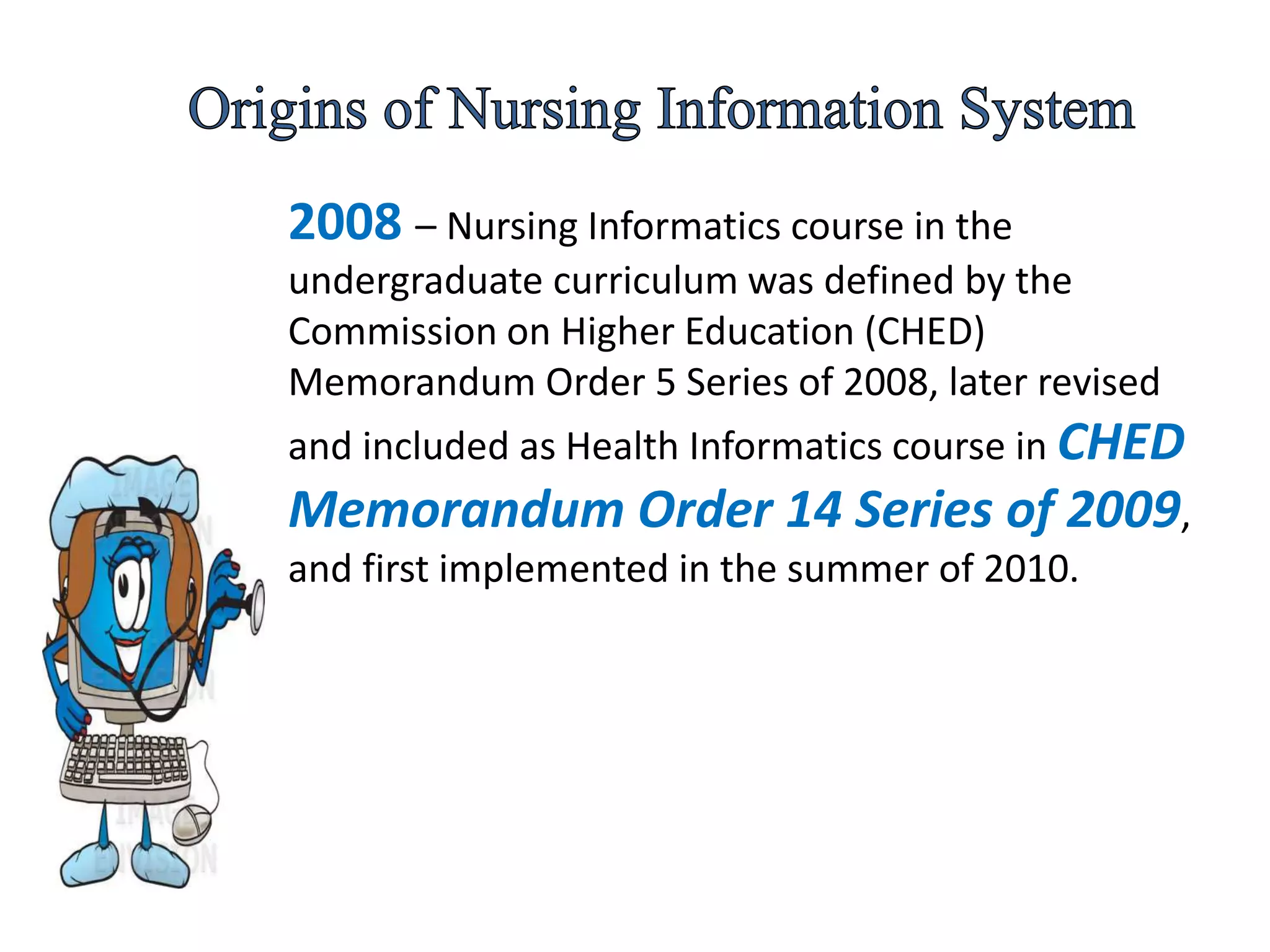 2008 – Nursing Informatics course in the
undergraduate curriculum was defined by the
Commission on Higher Education (CHED)
Memorandum Order 5 Series of 2008, later revised
and included as Health Informatics course in CHED
Memorandum Order 14 Series of 2009,
and first implemented in the summer of 2010.
 