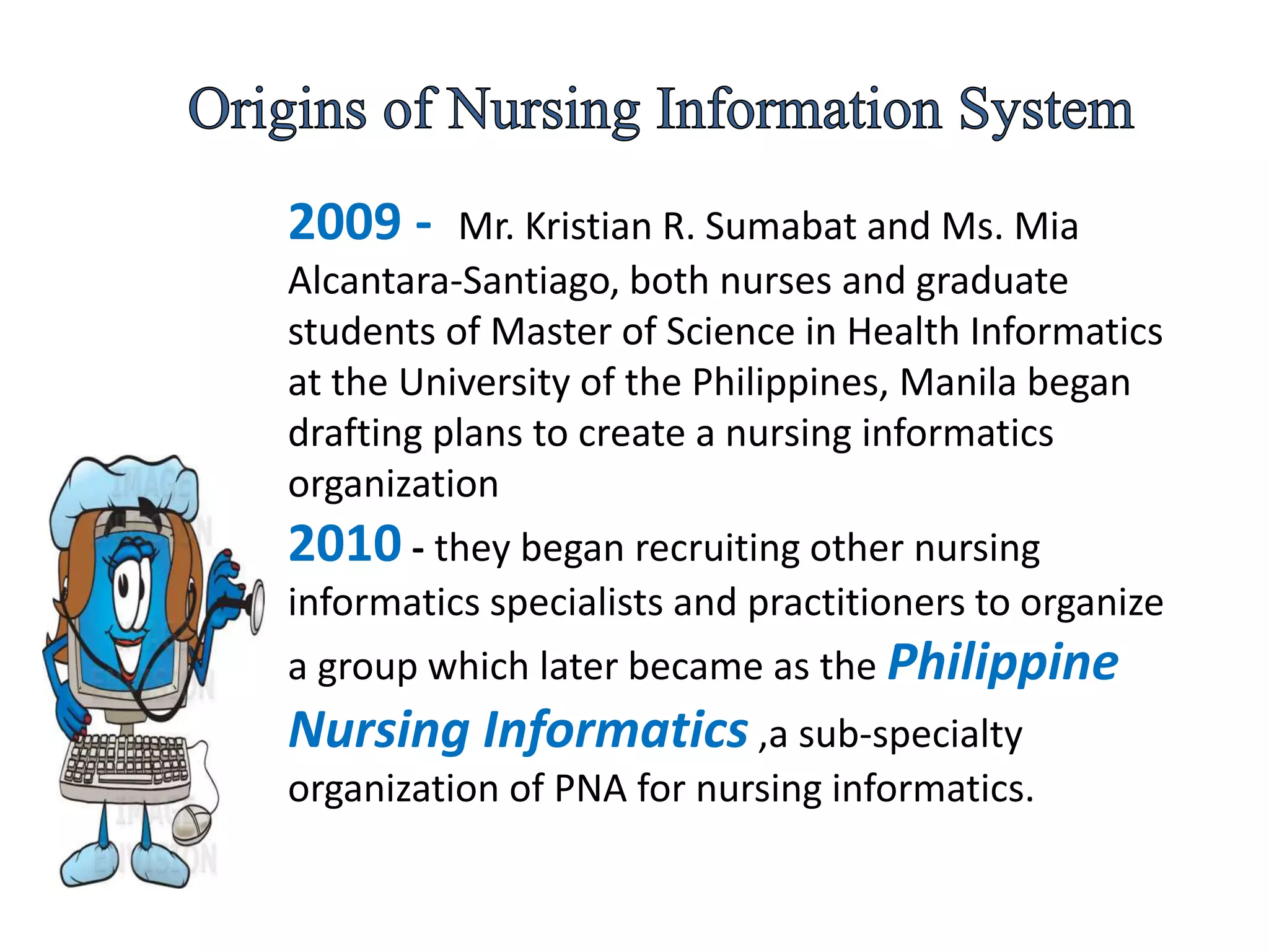 2009 - Mr. Kristian R. Sumabat and Ms. Mia
Alcantara-Santiago, both nurses and graduate
students of Master of Science in Health Informatics
at the University of the Philippines, Manila began
drafting plans to create a nursing informatics
organization
2010 - they began recruiting other nursing
informatics specialists and practitioners to organize
a group which later became as the Philippine
Nursing Informatics ,a sub-specialty
organization of PNA for nursing informatics.
 