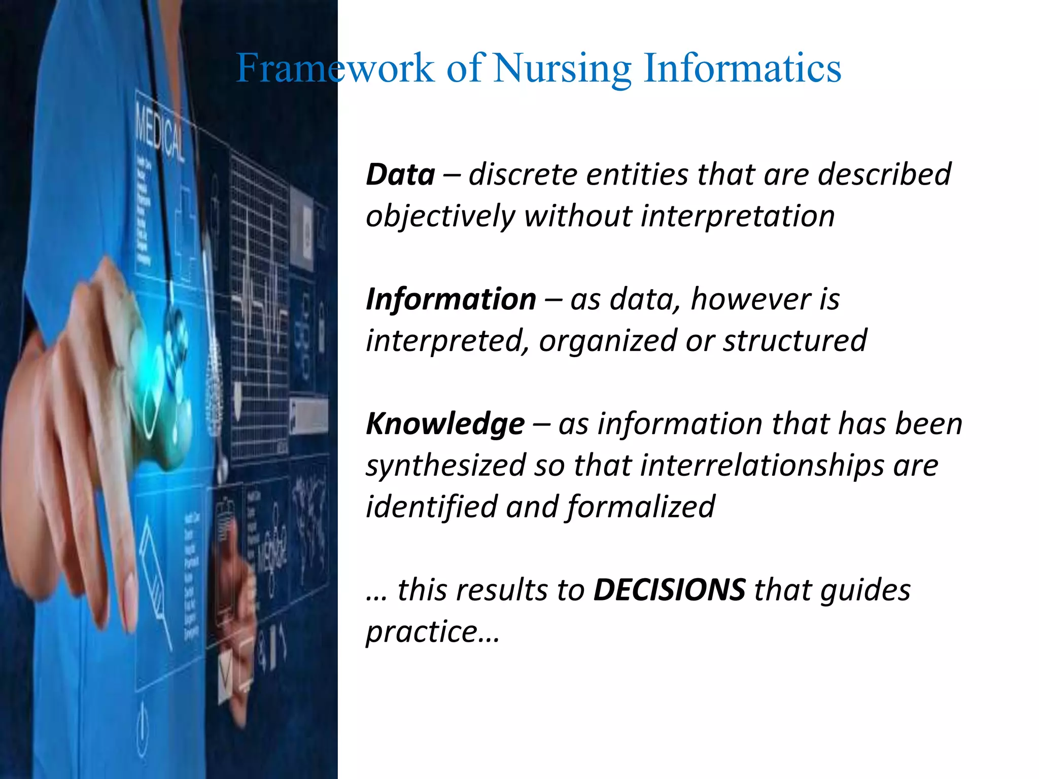 Framework of Nursing Informatics
Data – discrete entities that are described
objectively without interpretation
Information – as data, however is
interpreted, organized or structured
Knowledge – as information that has been
synthesized so that interrelationships are
identified and formalized
… this results to DECISIONS that guides
practice…
 