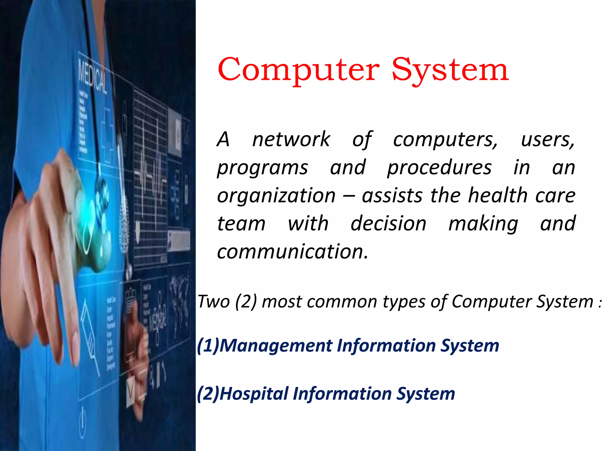 Computer System
A network of computers, users,
programs and procedures in an
organization – assists the health care
team with decision making and
communication.
Two (2) most common types of Computer System :
(1)Management Information System
(2)Hospital Information System
 
