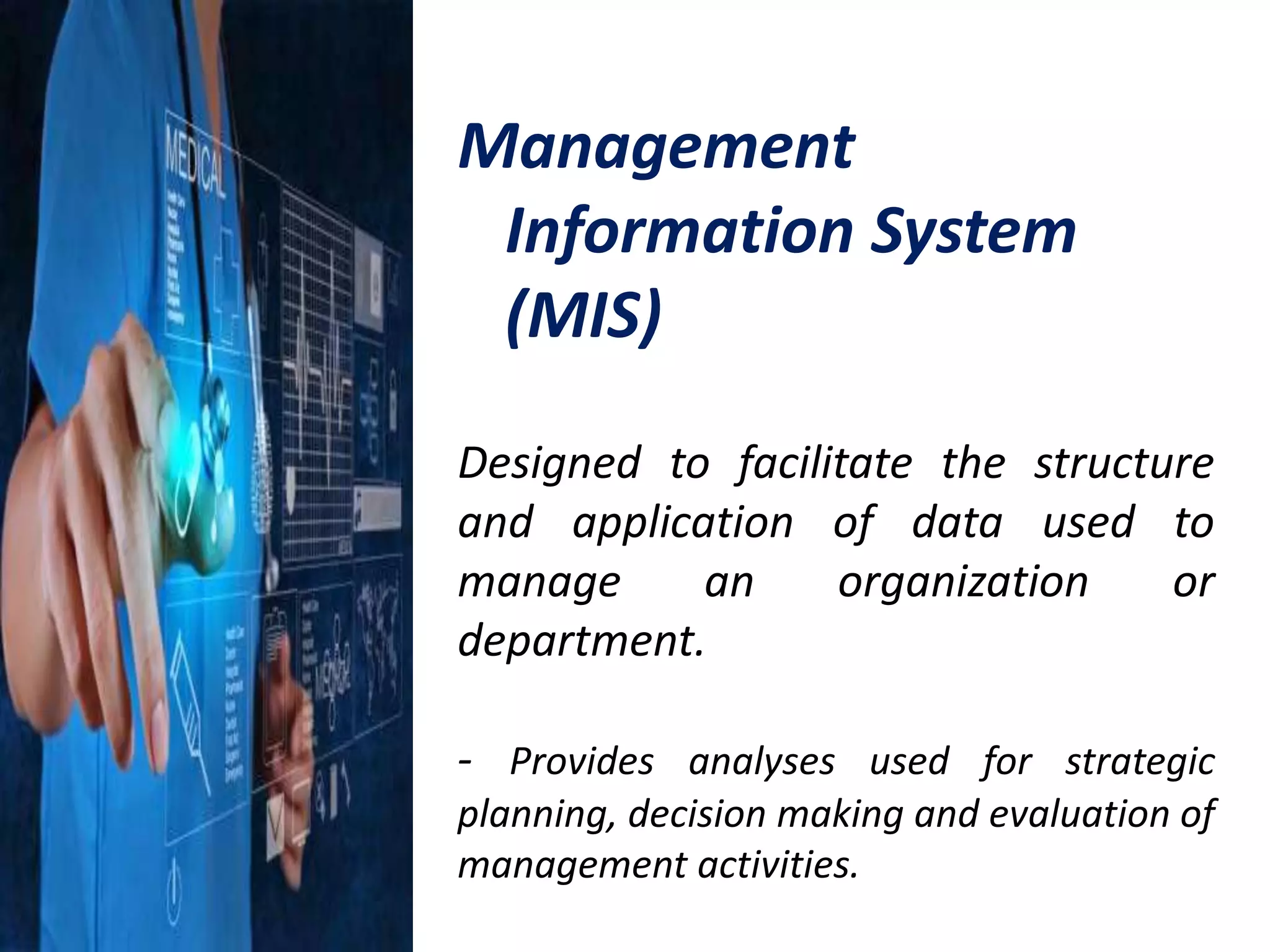 Management
Information System
(MIS)
Designed to facilitate the structure
and application of data used to
manage an organization or
department.
- Provides analyses used for strategic
planning, decision making and evaluation of
management activities.
 