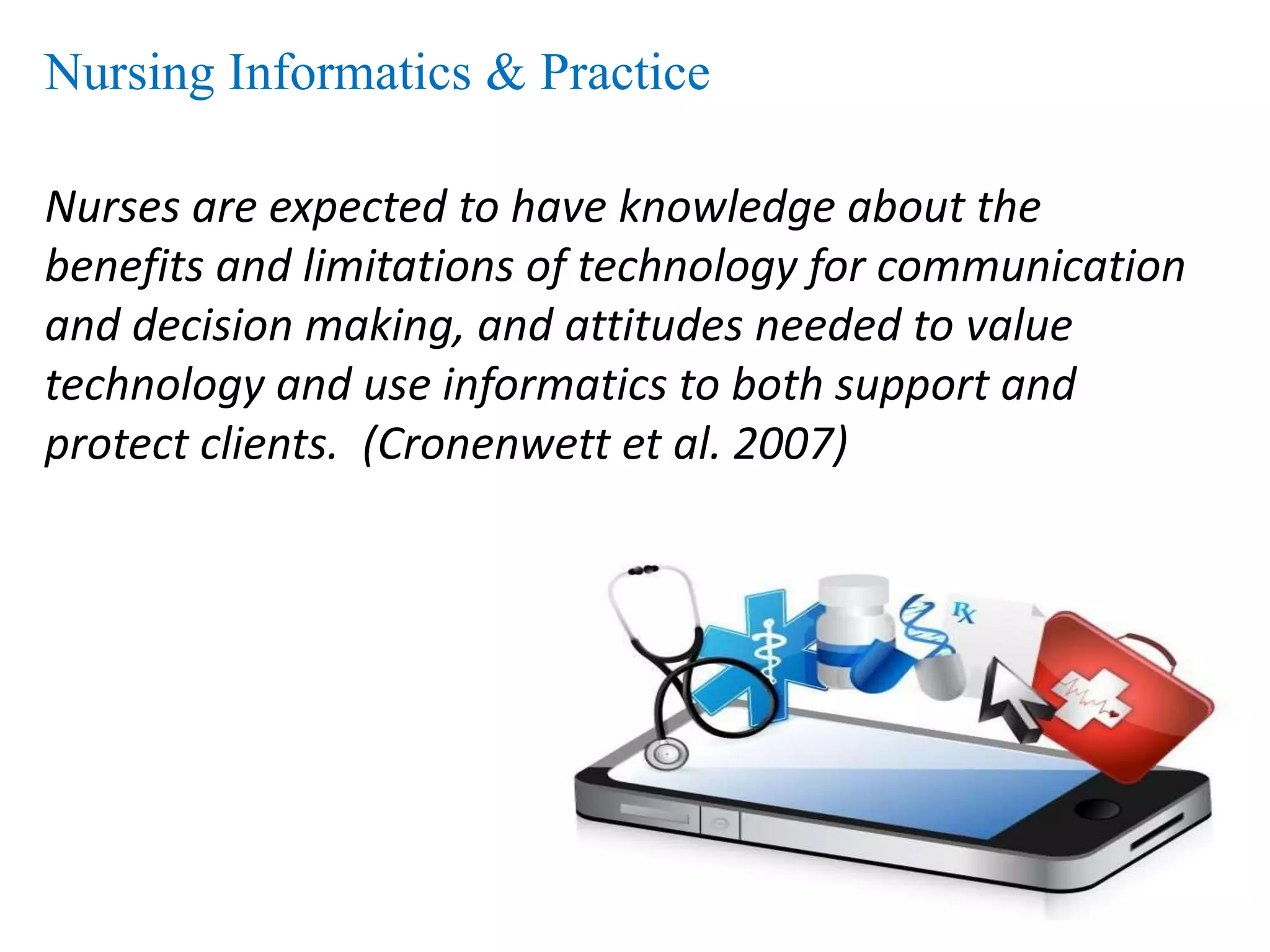 Nursing Informatics & Practice
Nurses are expected to have knowledge about the
benefits and limitations of technology for communication
and decision making, and attitudes needed to value
technology and use informatics to both support and
protect clients. (Cronenwett et al. 2007)
 