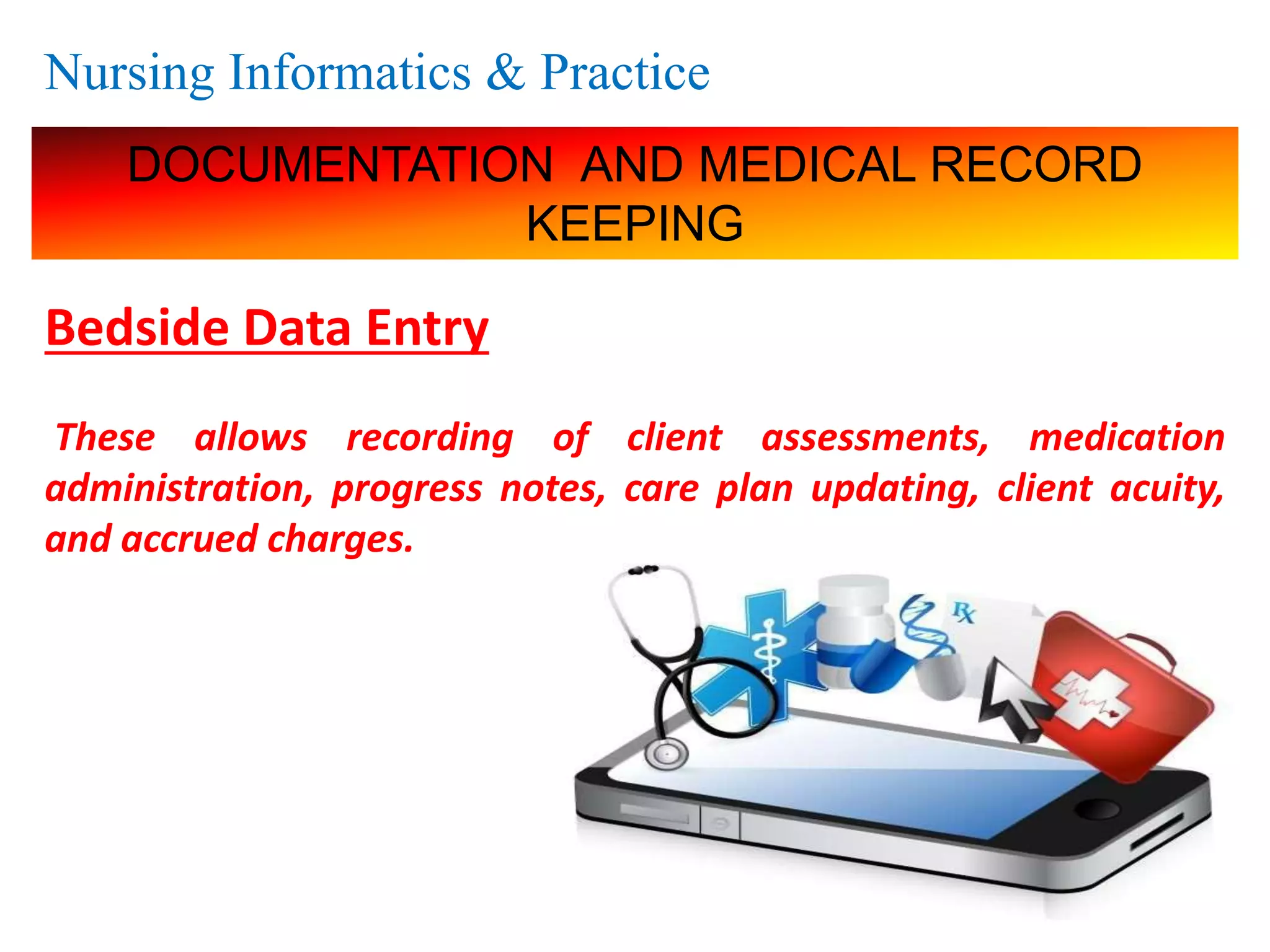 Nursing Informatics & Practice
DOCUMENTATION AND MEDICAL RECORD
KEEPING
Bedside Data Entry
These allows recording of client assessments, medication
administration, progress notes, care plan updating, client acuity,
and accrued charges.
 