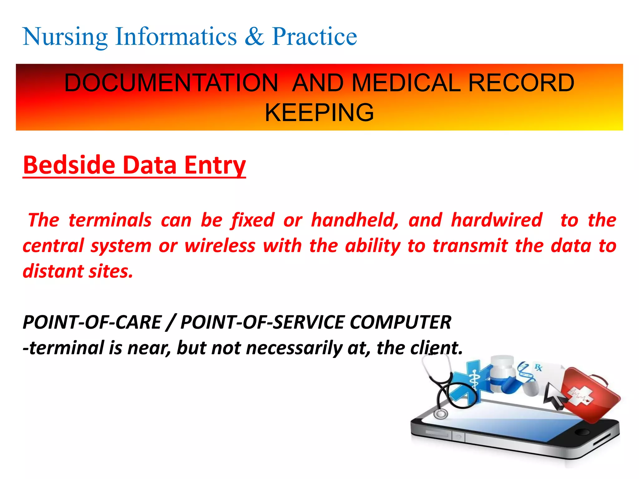 Nursing Informatics & Practice
DOCUMENTATION AND MEDICAL RECORD
KEEPING
Bedside Data Entry
The terminals can be fixed or handheld, and hardwired to the
central system or wireless with the ability to transmit the data to
distant sites.
POINT-OF-CARE / POINT-OF-SERVICE COMPUTER
-terminal is near, but not necessarily at, the client.
 