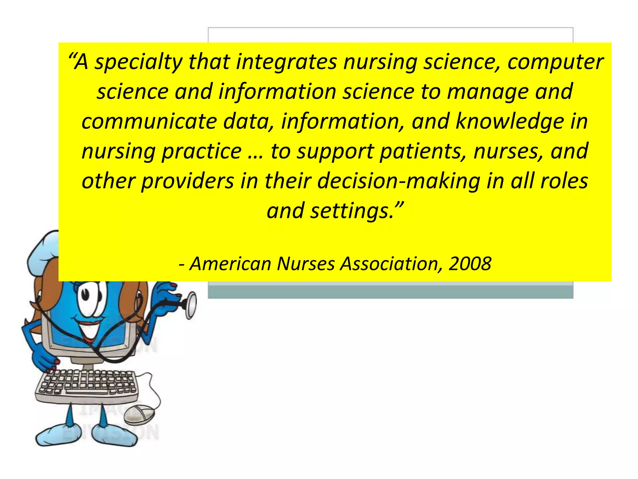 “A specialty that integrates nursing science, computer
science and information science to manage and
communicate data, information, and knowledge in
nursing practice … to support patients, nurses, and
other providers in their decision-making in all roles
and settings.”
- American Nurses Association, 2008
 