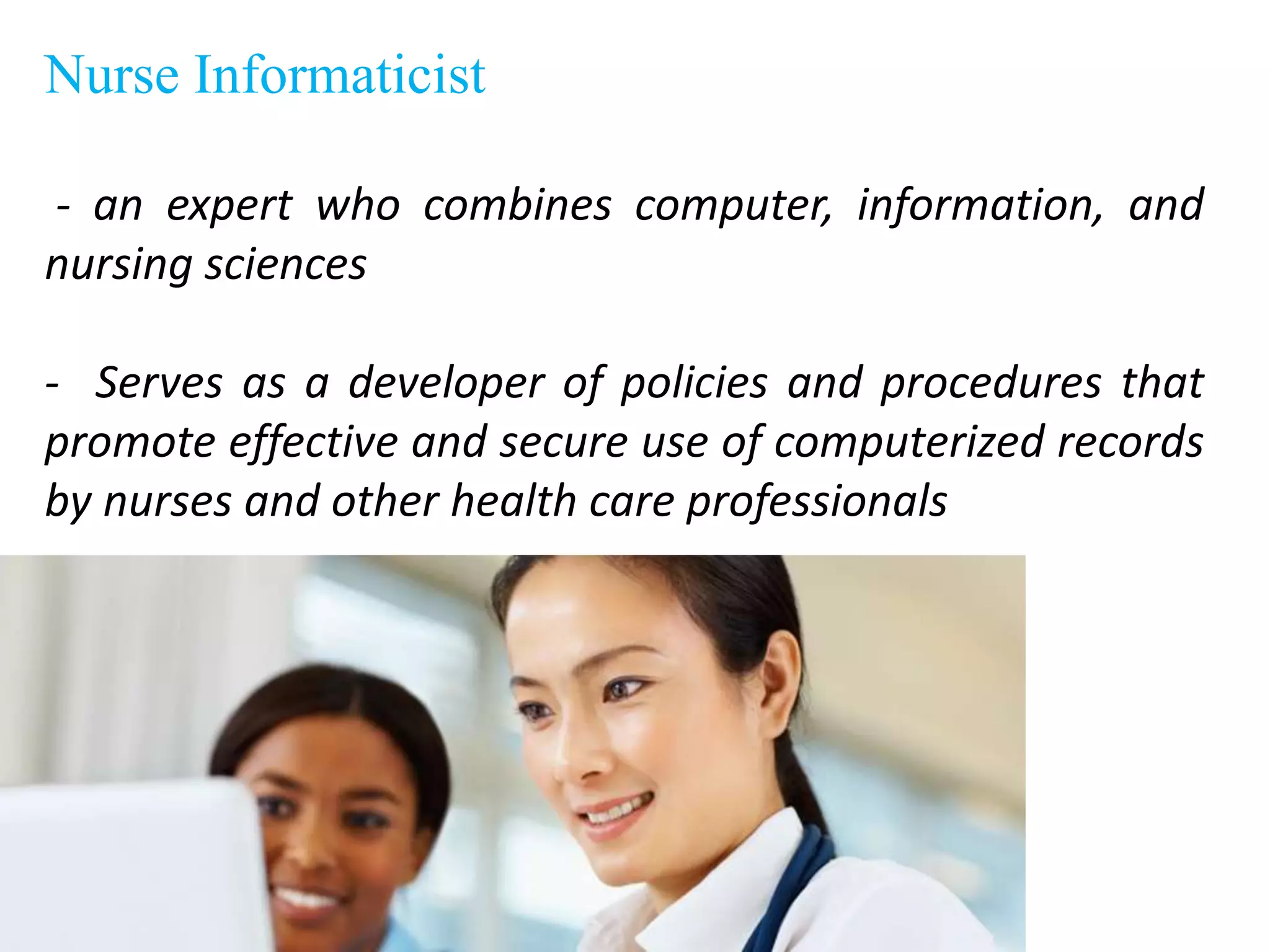 Nurse Informaticist
- an expert who combines computer, information, and
nursing sciences
- Serves as a developer of policies and procedures that
promote effective and secure use of computerized records
by nurses and other health care professionals
 