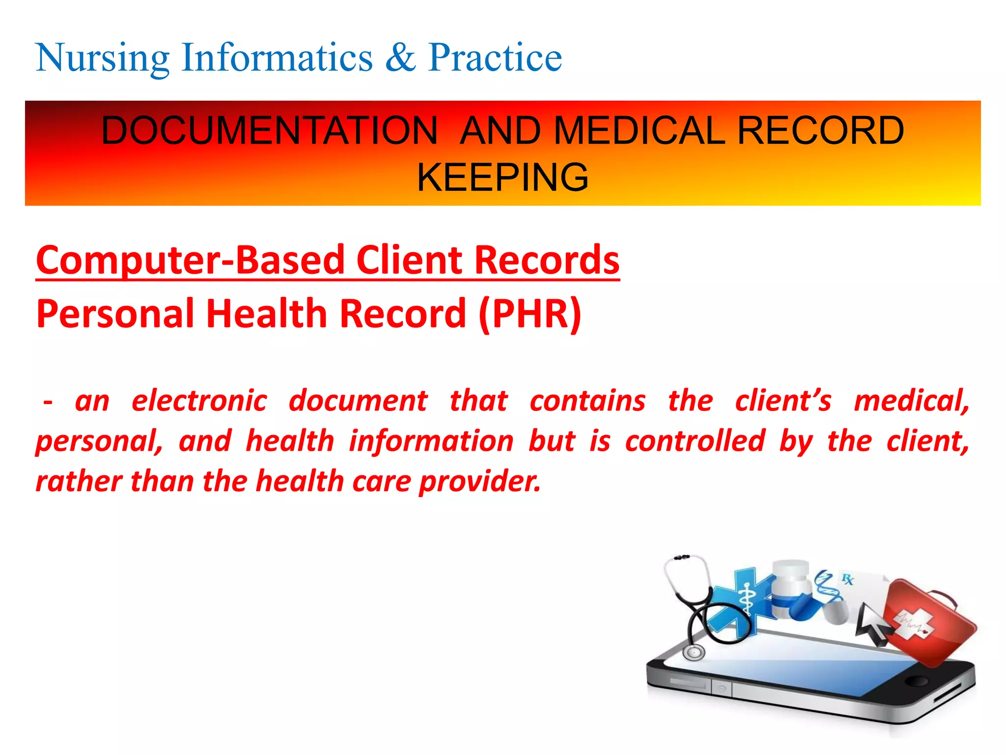 Nursing Informatics & Practice
DOCUMENTATION AND MEDICAL RECORD
KEEPING
Computer-Based Client Records
Personal Health Record (PHR)
- an electronic document that contains the client’s medical,
personal, and health information but is controlled by the client,
rather than the health care provider.
 