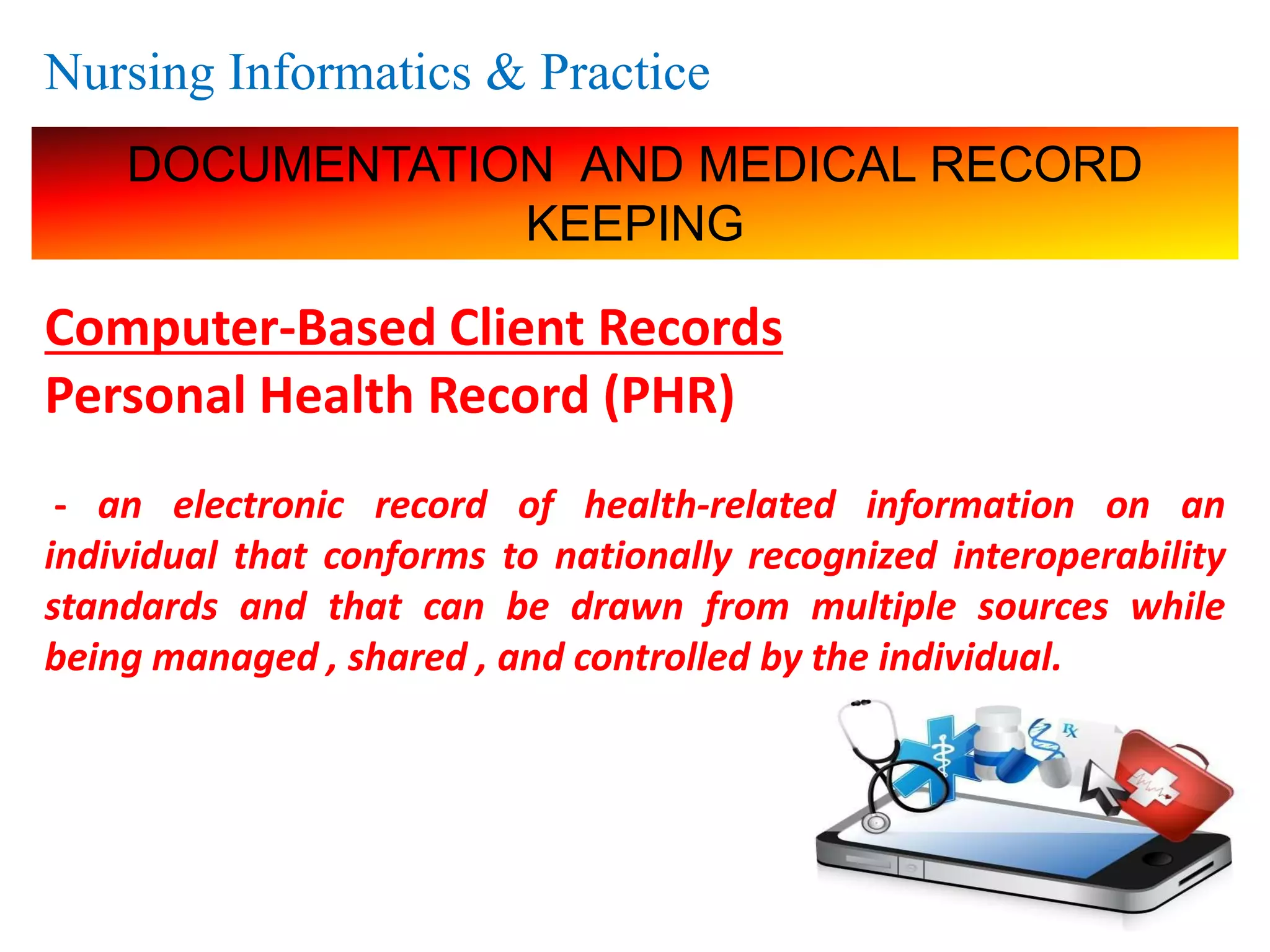 Nursing Informatics & Practice
DOCUMENTATION AND MEDICAL RECORD
KEEPING
Computer-Based Client Records
Personal Health Record (PHR)
- an electronic record of health-related information on an
individual that conforms to nationally recognized interoperability
standards and that can be drawn from multiple sources while
being managed , shared , and controlled by the individual.
 