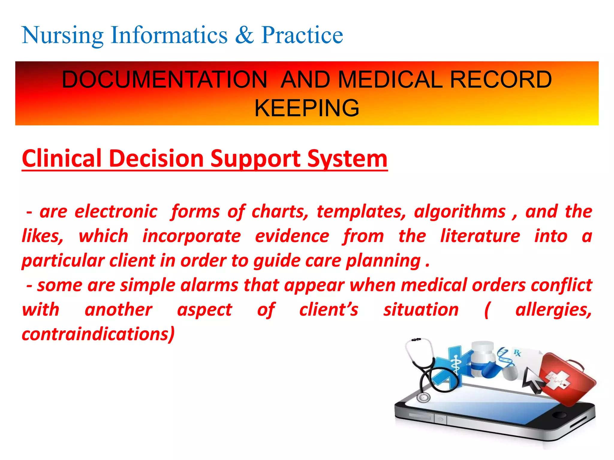 Nursing Informatics & Practice
DOCUMENTATION AND MEDICAL RECORD
KEEPING
Clinical Decision Support System
- are electronic forms of charts, templates, algorithms , and the
likes, which incorporate evidence from the literature into a
particular client in order to guide care planning .
- some are simple alarms that appear when medical orders conflict
with another aspect of client’s situation ( allergies,
contraindications)
 
