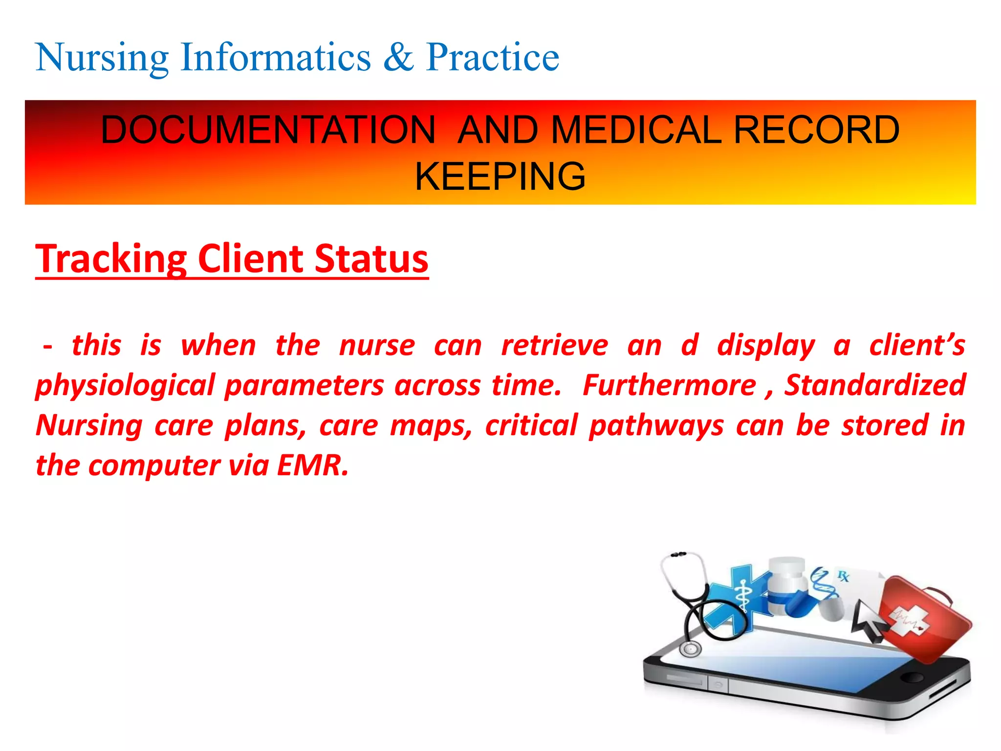 Nursing Informatics & Practice
DOCUMENTATION AND MEDICAL RECORD
KEEPING
Tracking Client Status
- this is when the nurse can retrieve an d display a client’s
physiological parameters across time. Furthermore , Standardized
Nursing care plans, care maps, critical pathways can be stored in
the computer via EMR.
 