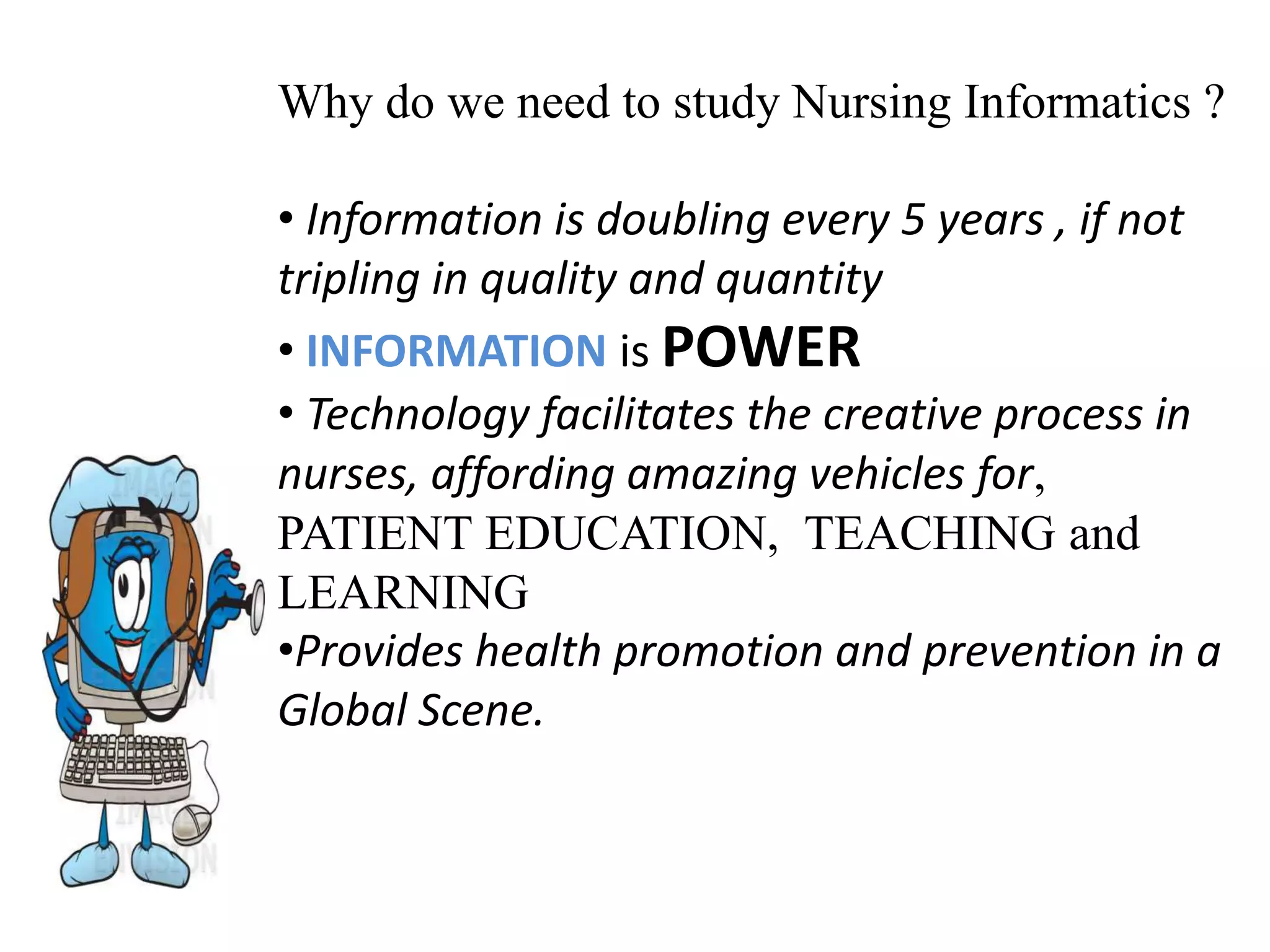 Why do we need to study Nursing Informatics ?
• Information is doubling every 5 years , if not
tripling in quality and quantity
• INFORMATION is POWER
• Technology facilitates the creative process in
nurses, affording amazing vehicles for,
PATIENT EDUCATION, TEACHING and
LEARNING
•Provides health promotion and prevention in a
Global Scene.
 