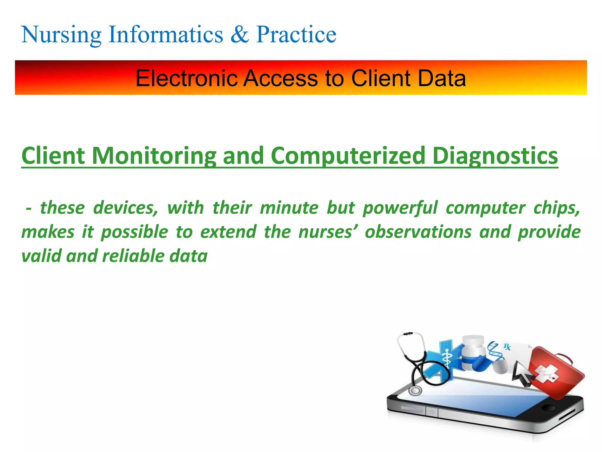 Nursing Informatics & Practice
Electronic Access to Client Data
Client Monitoring and Computerized Diagnostics
- these devices, with their minute but powerful computer chips,
makes it possible to extend the nurses’ observations and provide
valid and reliable data
 