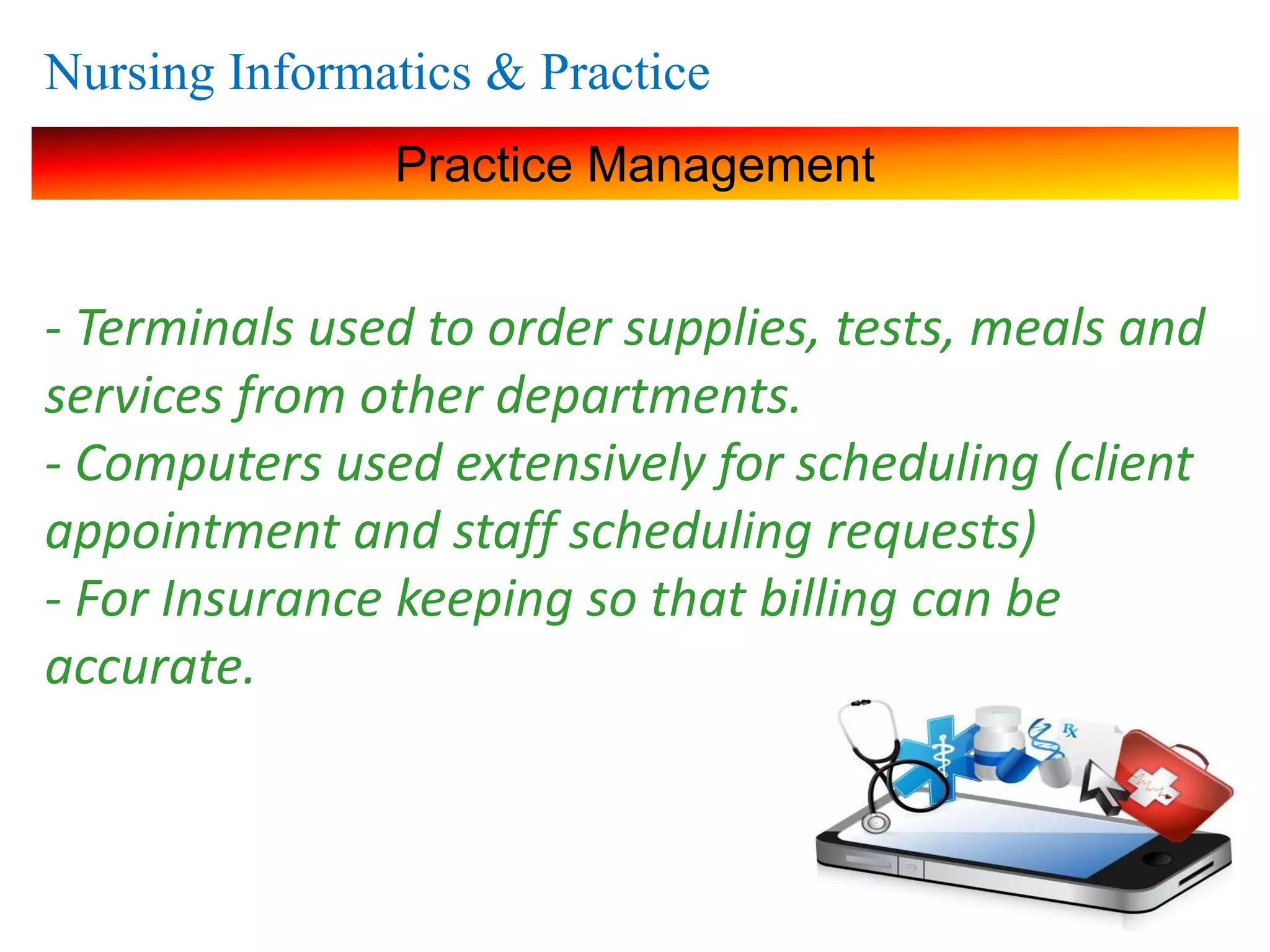 Nursing Informatics & Practice
Practice Management
- Terminals used to order supplies, tests, meals and
services from other departments.
- Computers used extensively for scheduling (client
appointment and staff scheduling requests)
- For Insurance keeping so that billing can be
accurate.
 