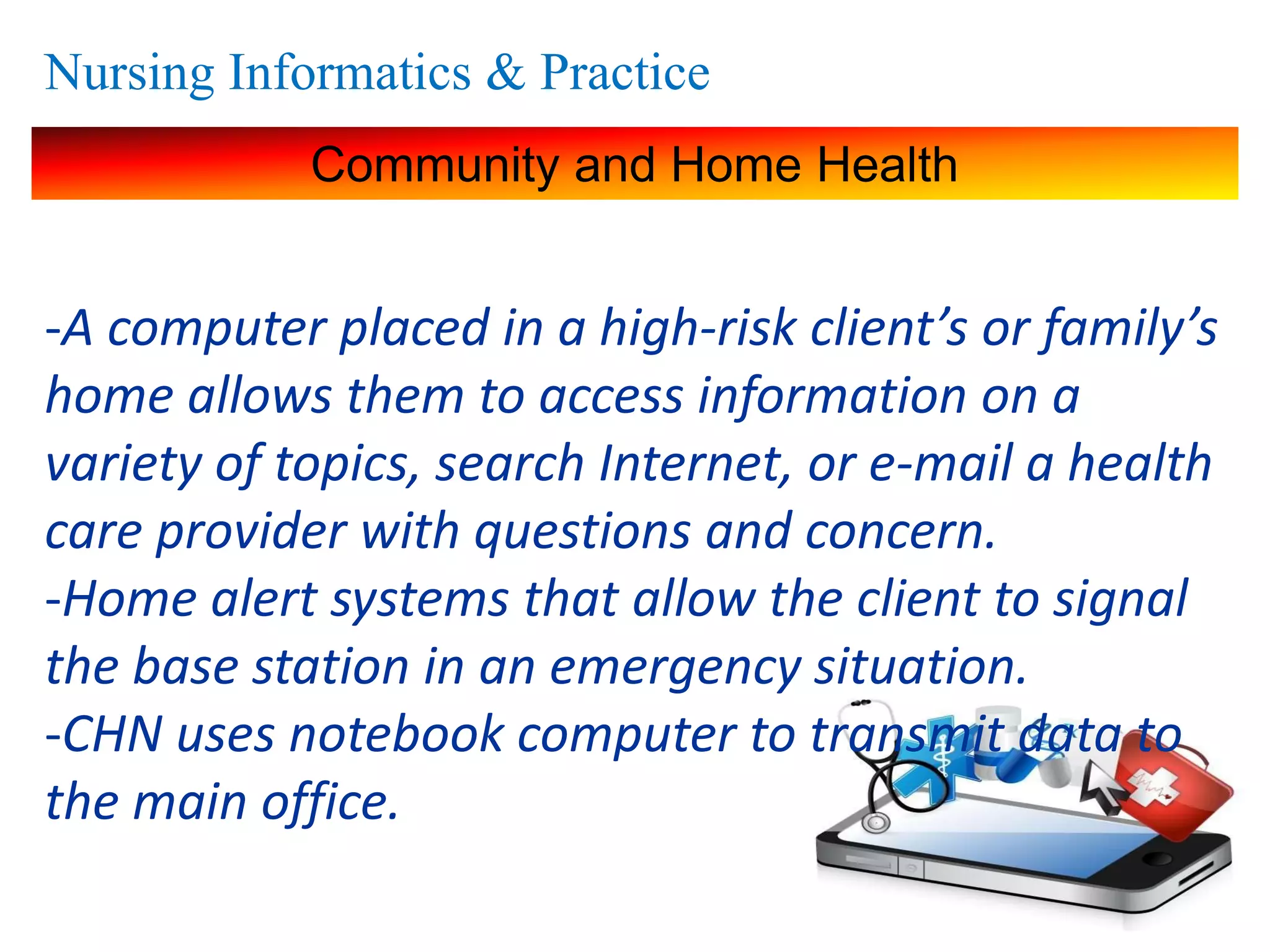 Nursing Informatics & Practice
Community and Home Health
-A computer placed in a high-risk client’s or family’s
home allows them to access information on a
variety of topics, search Internet, or e-mail a health
care provider with questions and concern.
-Home alert systems that allow the client to signal
the base station in an emergency situation.
-CHN uses notebook computer to transmit data to
the main office.
 