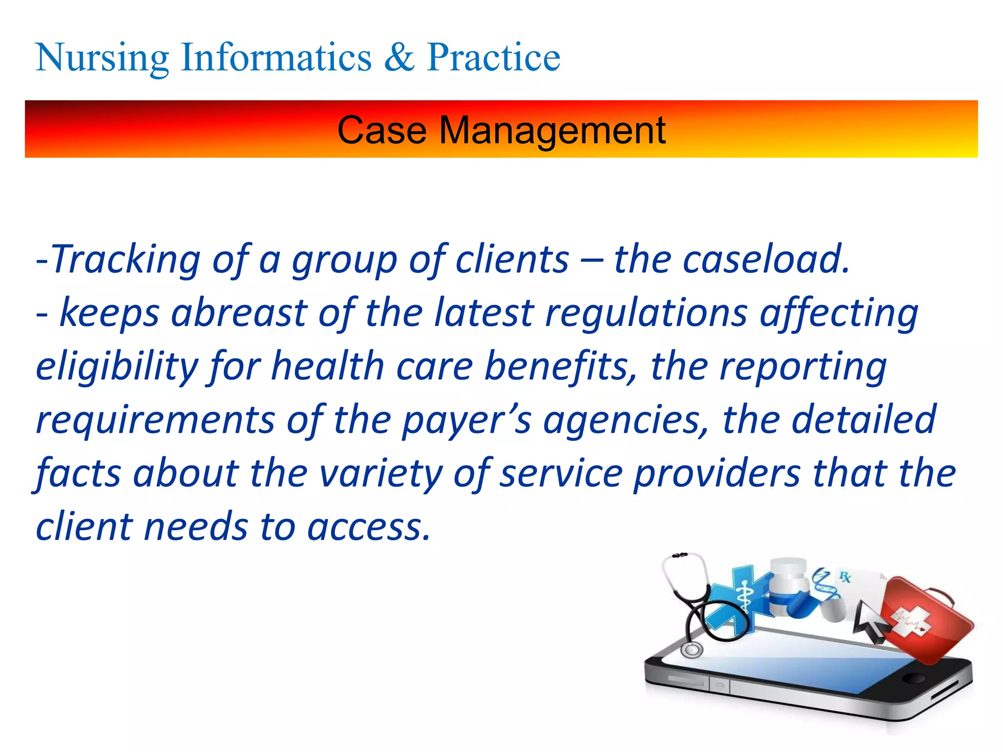 Nursing Informatics & Practice
Case Management
-Tracking of a group of clients – the caseload.
- keeps abreast of the latest regulations affecting
eligibility for health care benefits, the reporting
requirements of the payer’s agencies, the detailed
facts about the variety of service providers that the
client needs to access.
 
