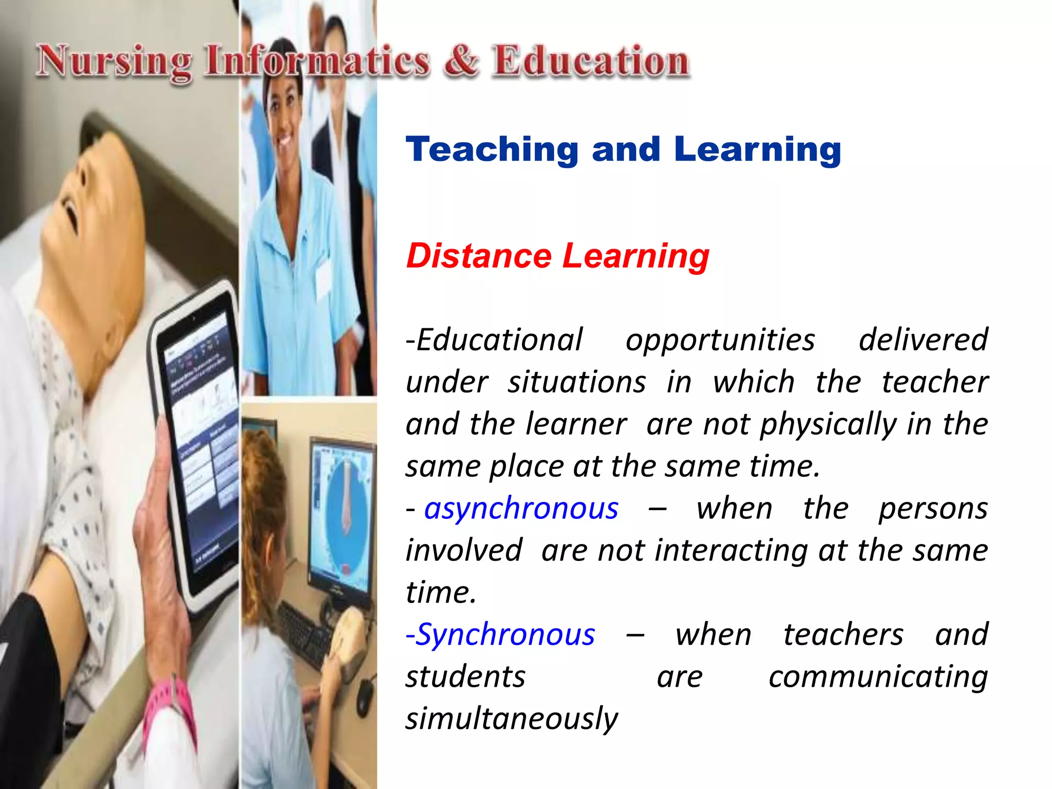 Teaching and Learning
Distance Learning
-Educational opportunities delivered
under situations in which the teacher
and the learner are not physically in the
same place at the same time.
- asynchronous – when the persons
involved are not interacting at the same
time.
-Synchronous – when teachers and
students are communicating
simultaneously
 