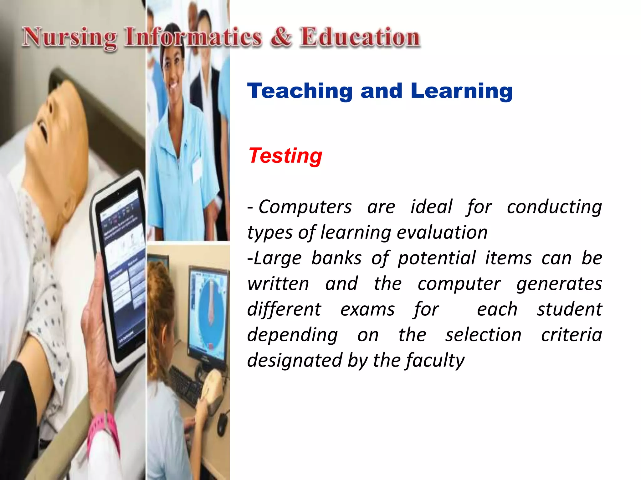 Teaching and Learning
Testing
- Computers are ideal for conducting
types of learning evaluation
-Large banks of potential items can be
written and the computer generates
different exams for each student
depending on the selection criteria
designated by the faculty
 