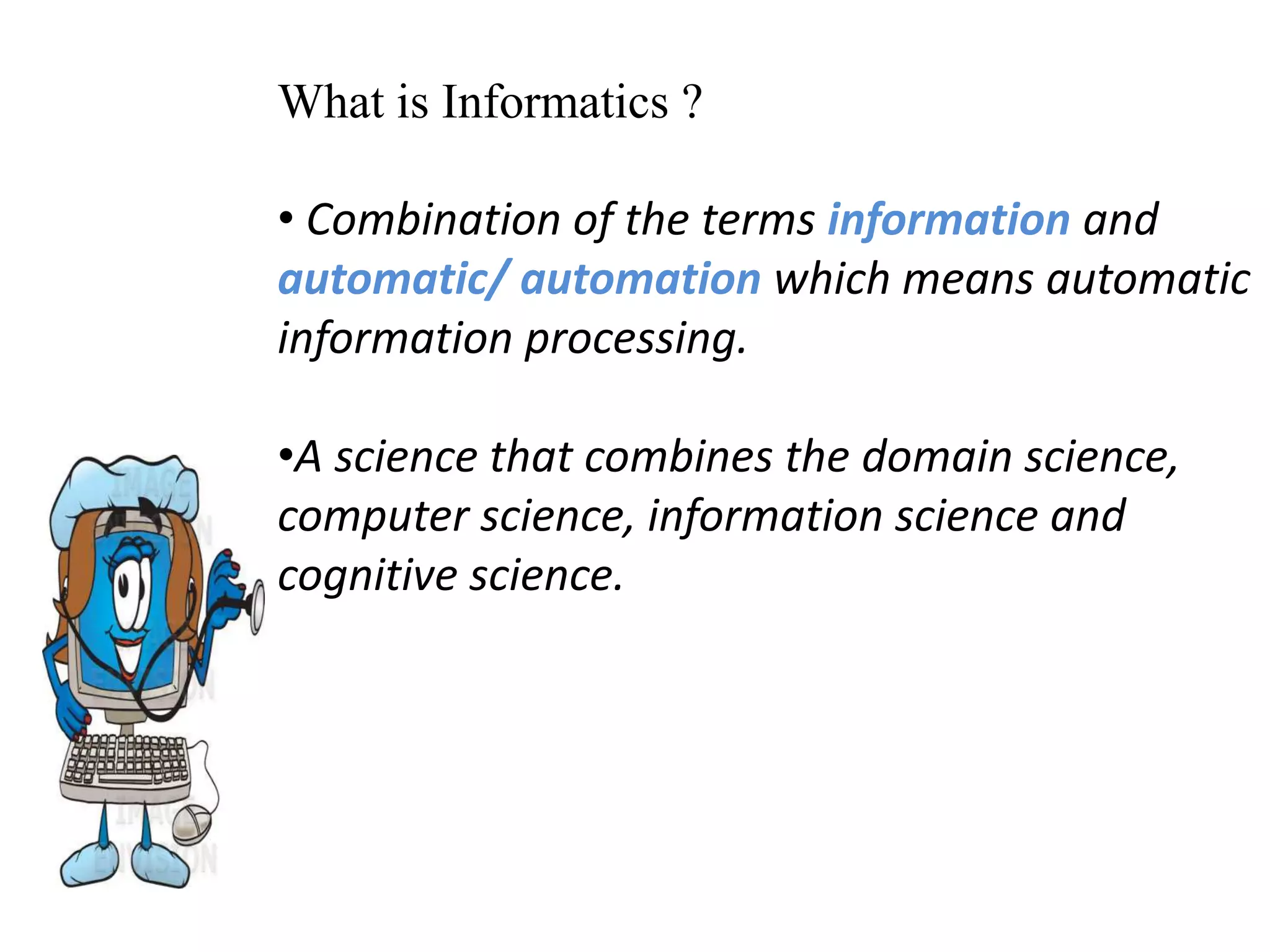 What is Informatics ?
• Combination of the terms information and
automatic/ automation which means automatic
information processing.
•A science that combines the domain science,
computer science, information science and
cognitive science.
 
