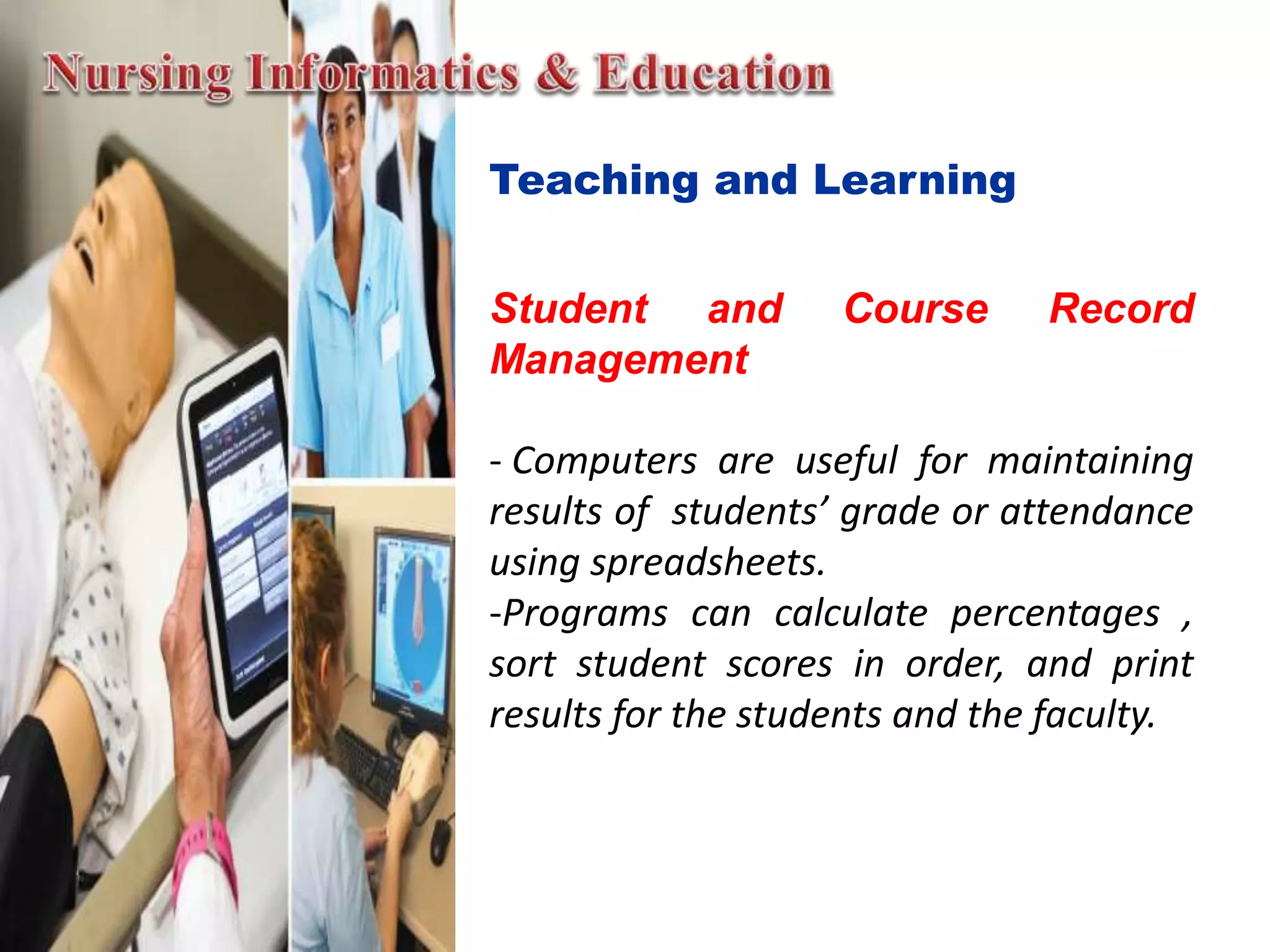 Teaching and Learning
Student and Course Record
Management
- Computers are useful for maintaining
results of students’ grade or attendance
using spreadsheets.
-Programs can calculate percentages ,
sort student scores in order, and print
results for the students and the faculty.
 