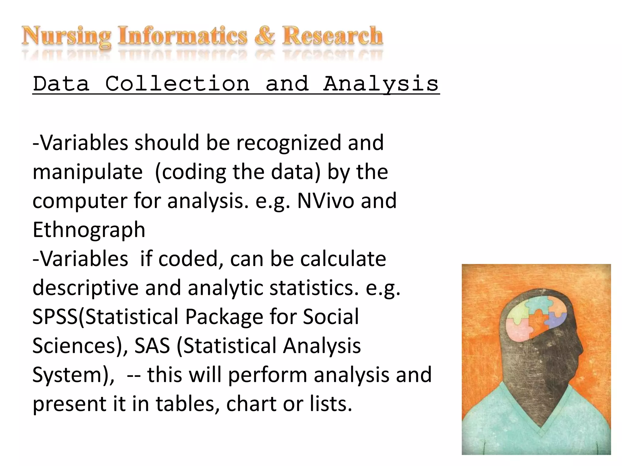 Data Collection and Analysis
-Variables should be recognized and
manipulate (coding the data) by the
computer for analysis. e.g. NVivo and
Ethnograph
-Variables if coded, can be calculate
descriptive and analytic statistics. e.g.
SPSS(Statistical Package for Social
Sciences), SAS (Statistical Analysis
System), -- this will perform analysis and
present it in tables, chart or lists.
 