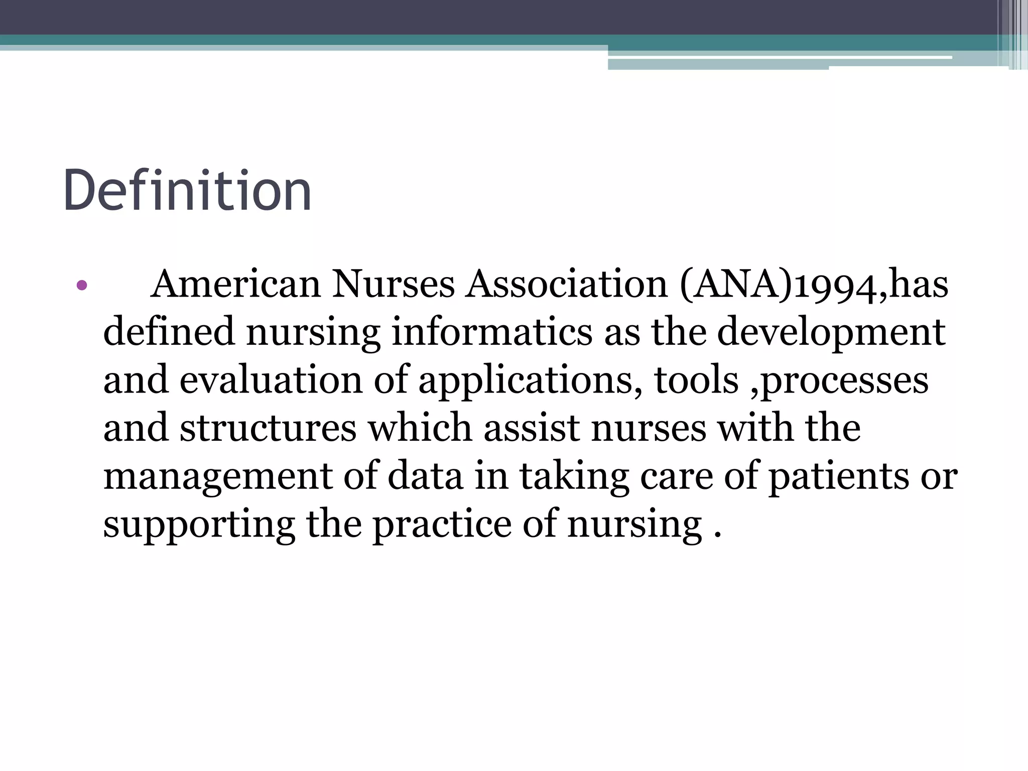 Definition
• American Nurses Association (ANA)1994,has
defined nursing informatics as the development
and evaluation of applications, tools ,processes
and structures which assist nurses with the
management of data in taking care of patients or
supporting the practice of nursing .
 