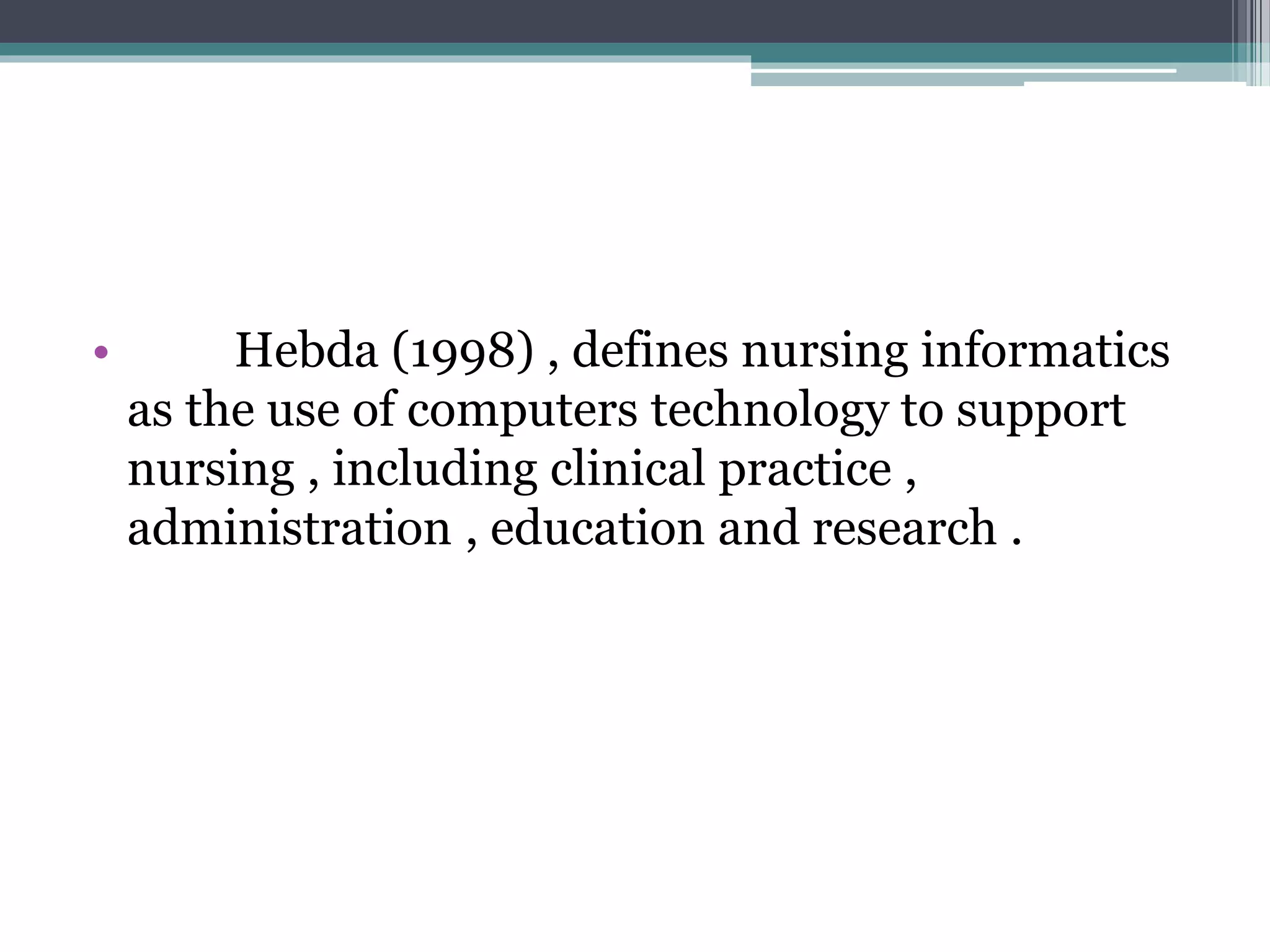 • Hebda (1998) , defines nursing informatics
as the use of computers technology to support
nursing , including clinical practice ,
administration , education and research .
 