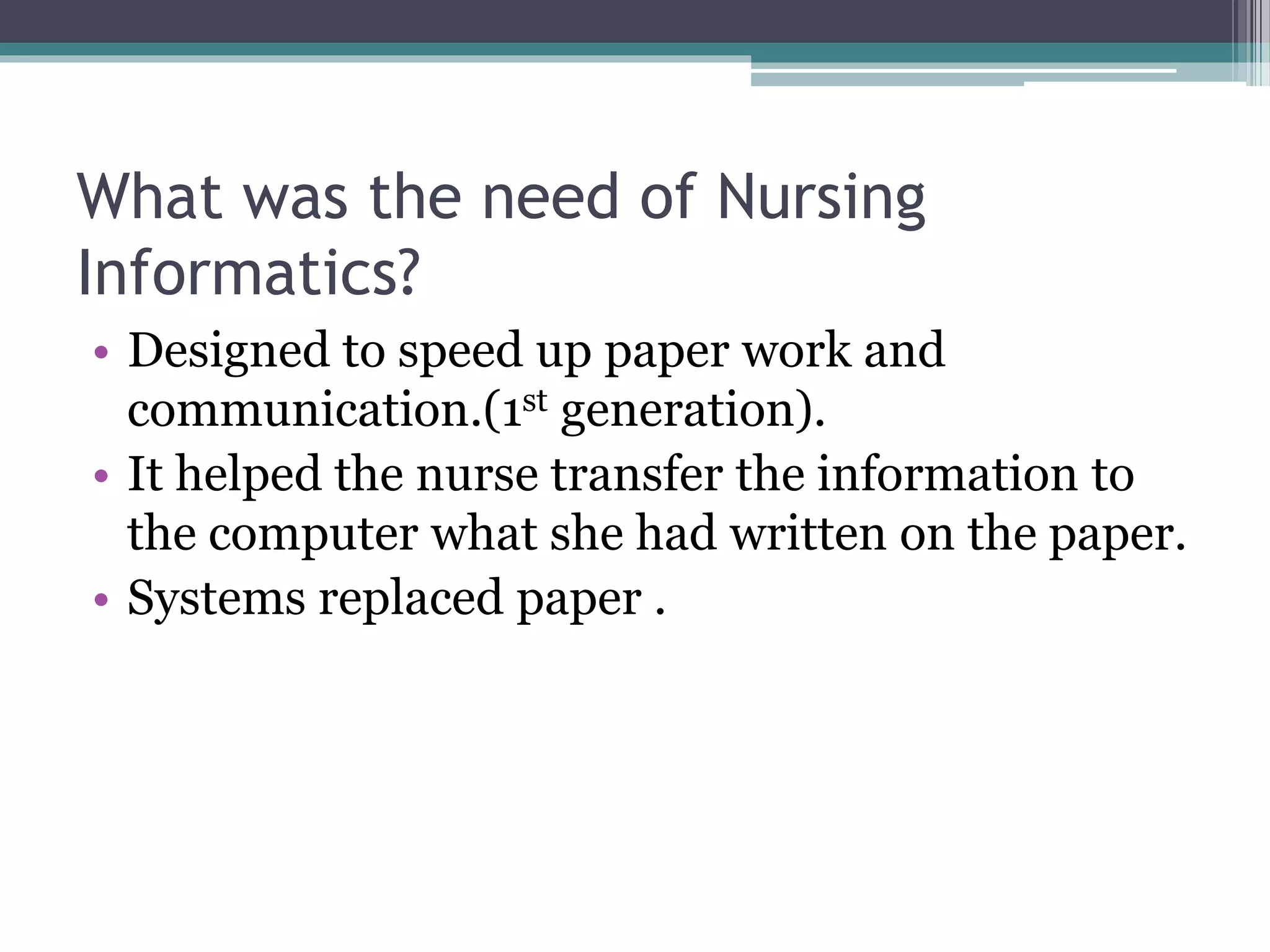 What was the need of Nursing
Informatics?
• Designed to speed up paper work and
communication.(1st generation).
• It helped the nurse transfer the information to
the computer what she had written on the paper.
• Systems replaced paper .
 