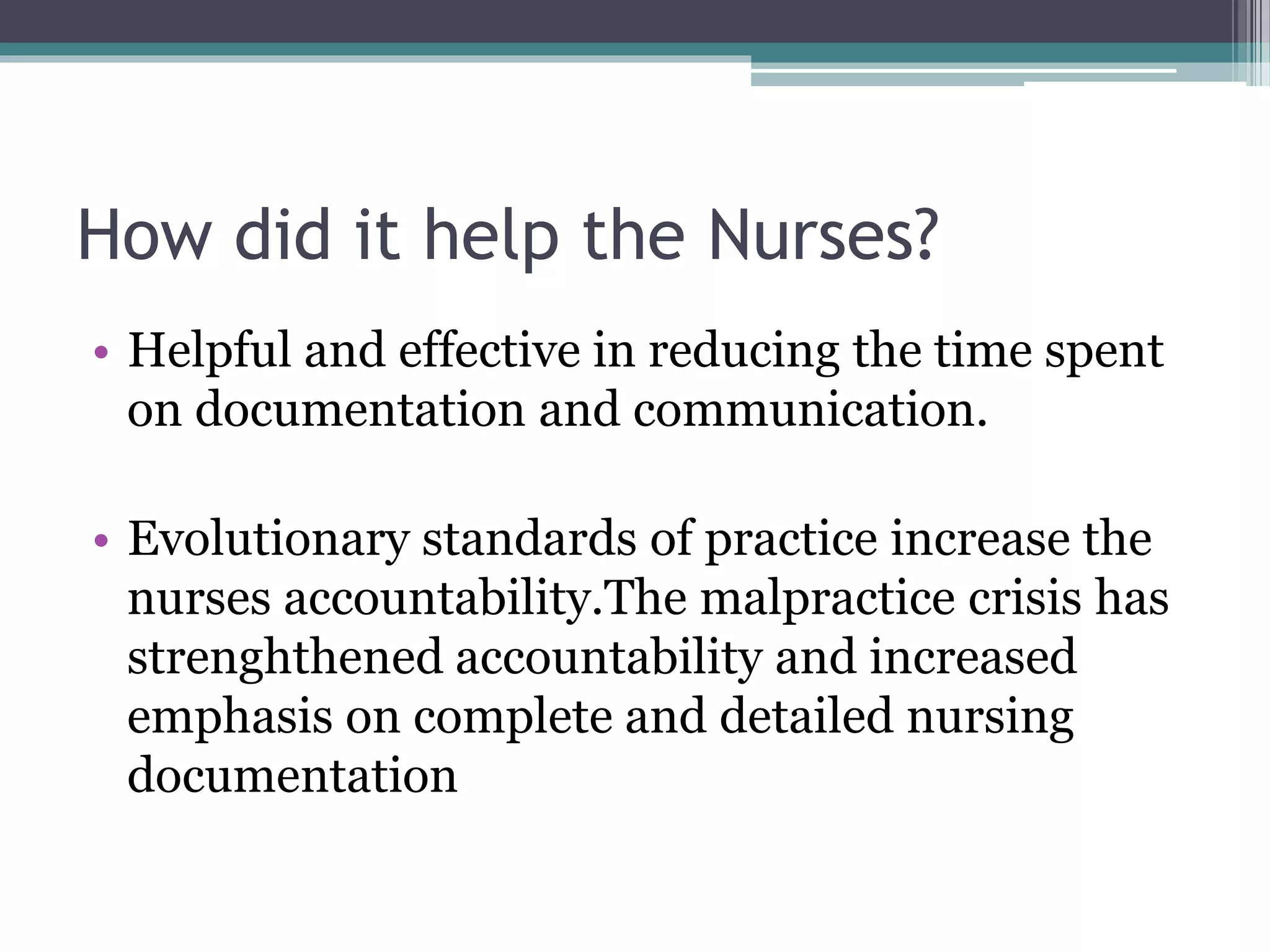 How did it help the Nurses?
• Helpful and effective in reducing the time spent
on documentation and communication.
• Evolutionary standards of practice increase the
nurses accountability.The malpractice crisis has
strenghthened accountability and increased
emphasis on complete and detailed nursing
documentation
 