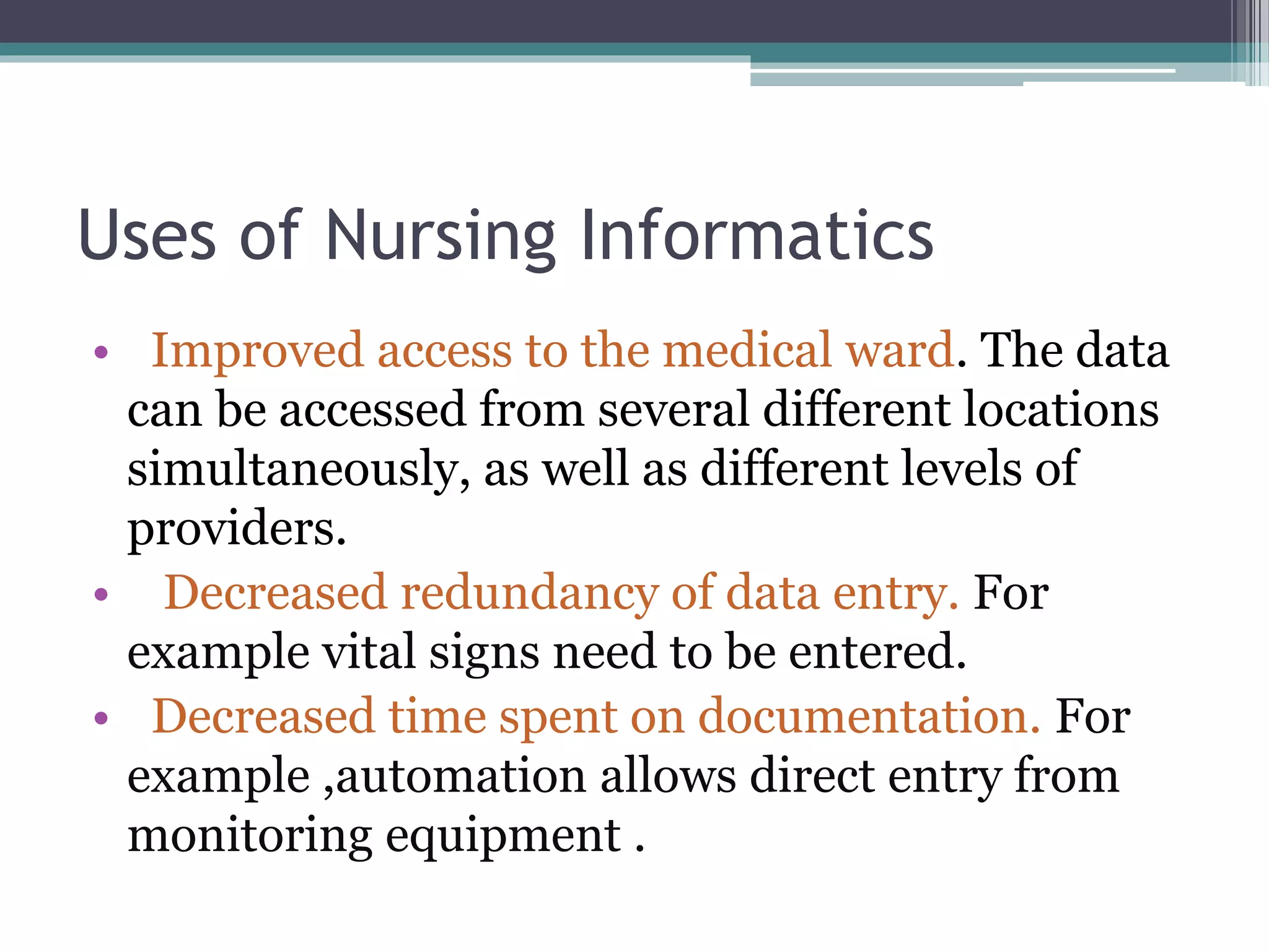 Uses of Nursing Informatics
• Improved access to the medical ward. The data
can be accessed from several different locations
simultaneously, as well as different levels of
providers.
• Decreased redundancy of data entry. For
example vital signs need to be entered.
• Decreased time spent on documentation. For
example ,automation allows direct entry from
monitoring equipment .
 