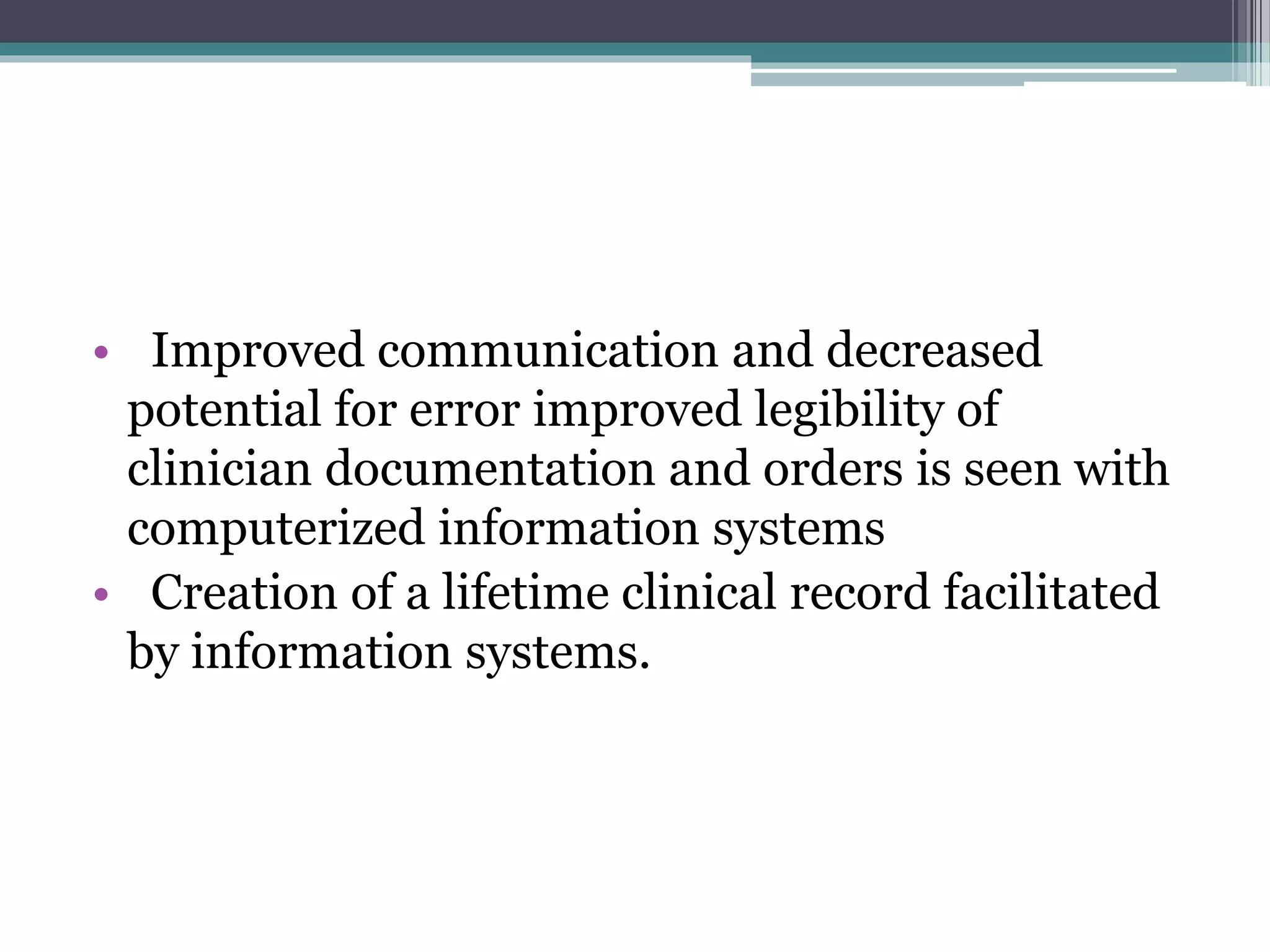 • Improved communication and decreased
potential for error improved legibility of
clinician documentation and orders is seen with
computerized information systems
• Creation of a lifetime clinical record facilitated
by information systems.
 